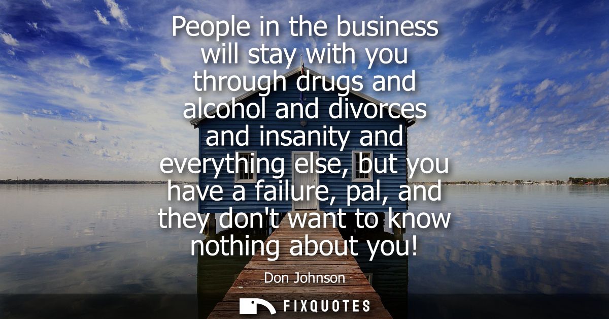 People in the business will stay with you through drugs and alcohol and divorces and insanity and everything else, but y