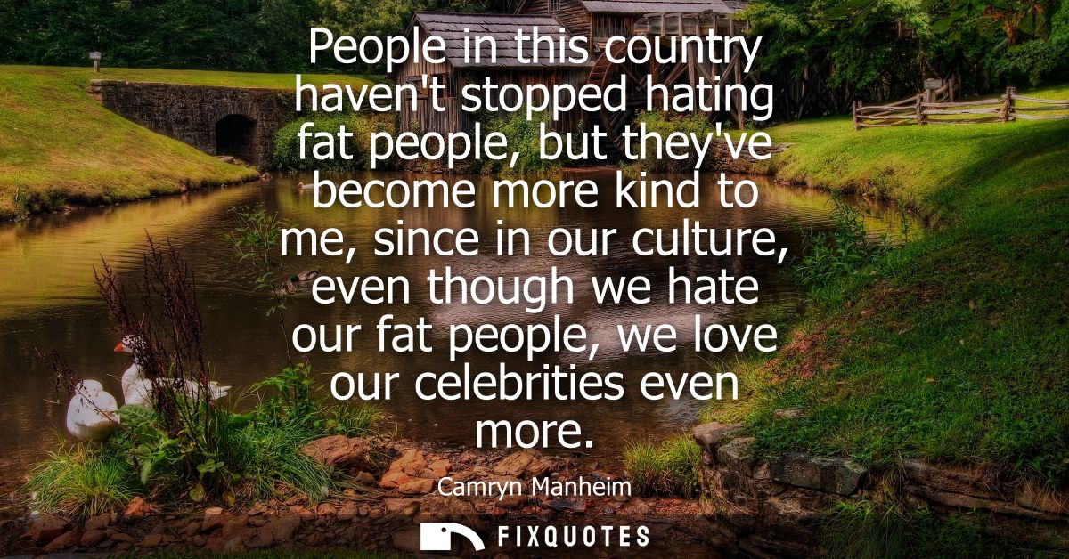 People in this country havent stopped hating fat people, but theyve become more kind to me, since in our culture, even t
