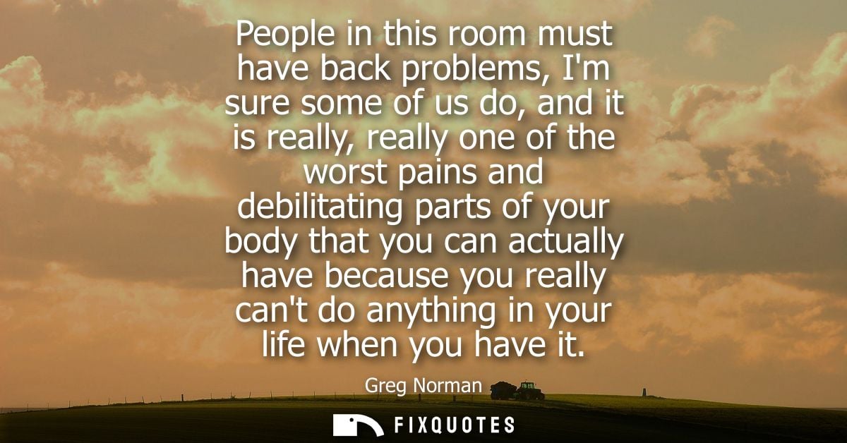 People in this room must have back problems, Im sure some of us do, and it is really, really one of the worst pains and 