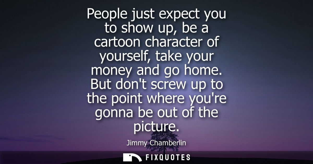 People just expect you to show up, be a cartoon character of yourself, take your money and go home. But dont screw up to