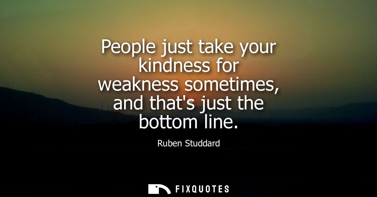 People just take your kindness for weakness sometimes, and thats just the bottom line