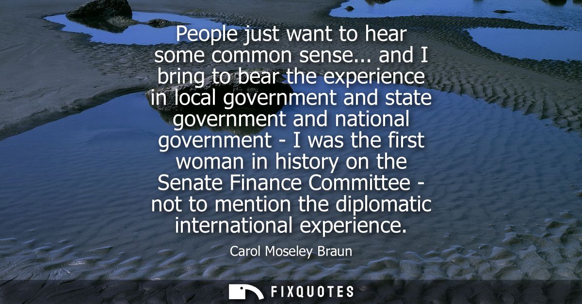 People just want to hear some common sense... and I bring to bear the experience in local government and state governmen