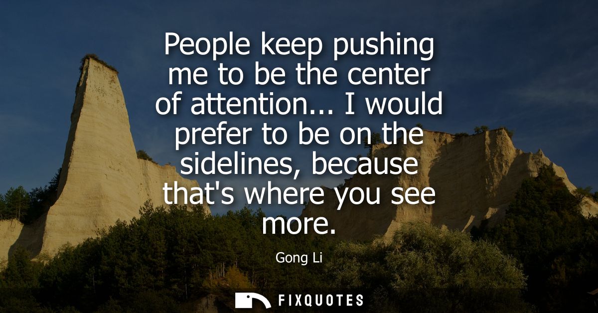 People keep pushing me to be the center of attention... I would prefer to be on the sidelines, because thats where you s