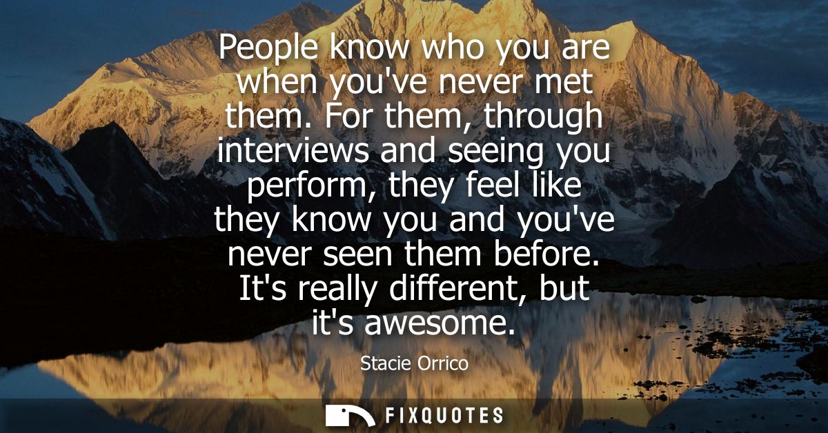People know who you are when youve never met them. For them, through interviews and seeing you perform, they feel like t