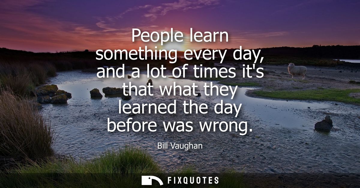 People learn something every day, and a lot of times its that what they learned the day before was wrong