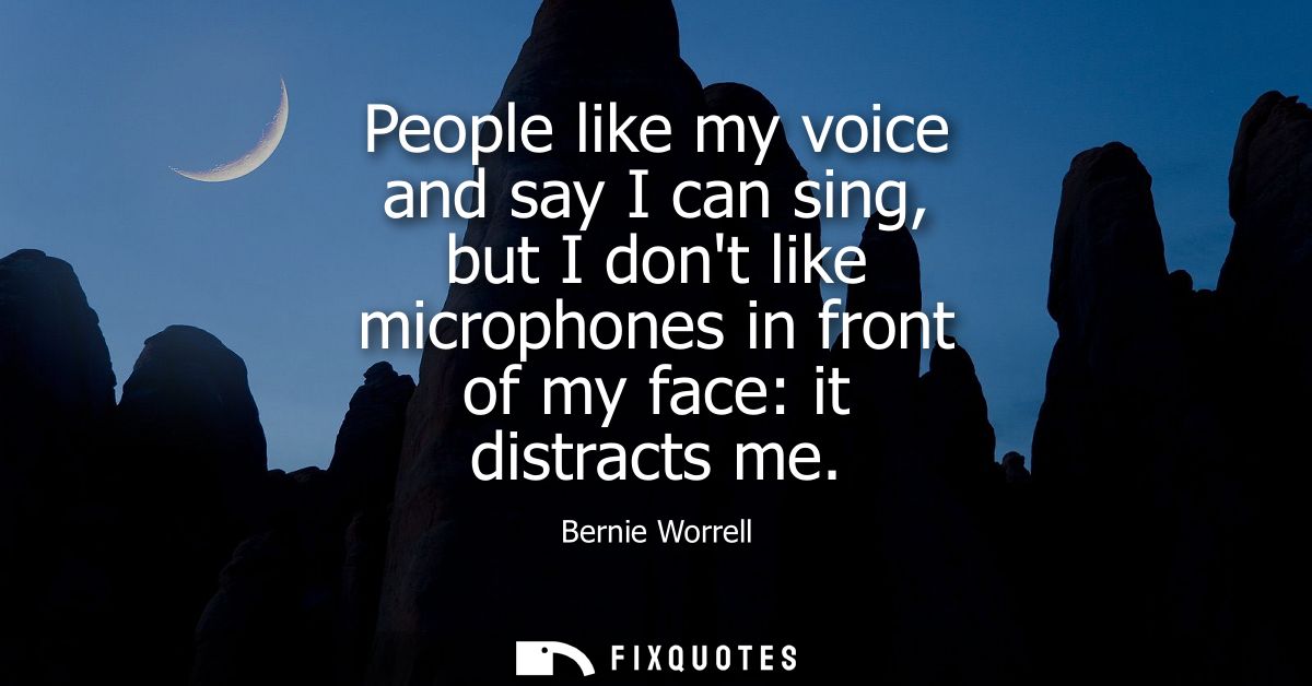 People like my voice and say I can sing, but I dont like microphones in front of my face: it distracts me
