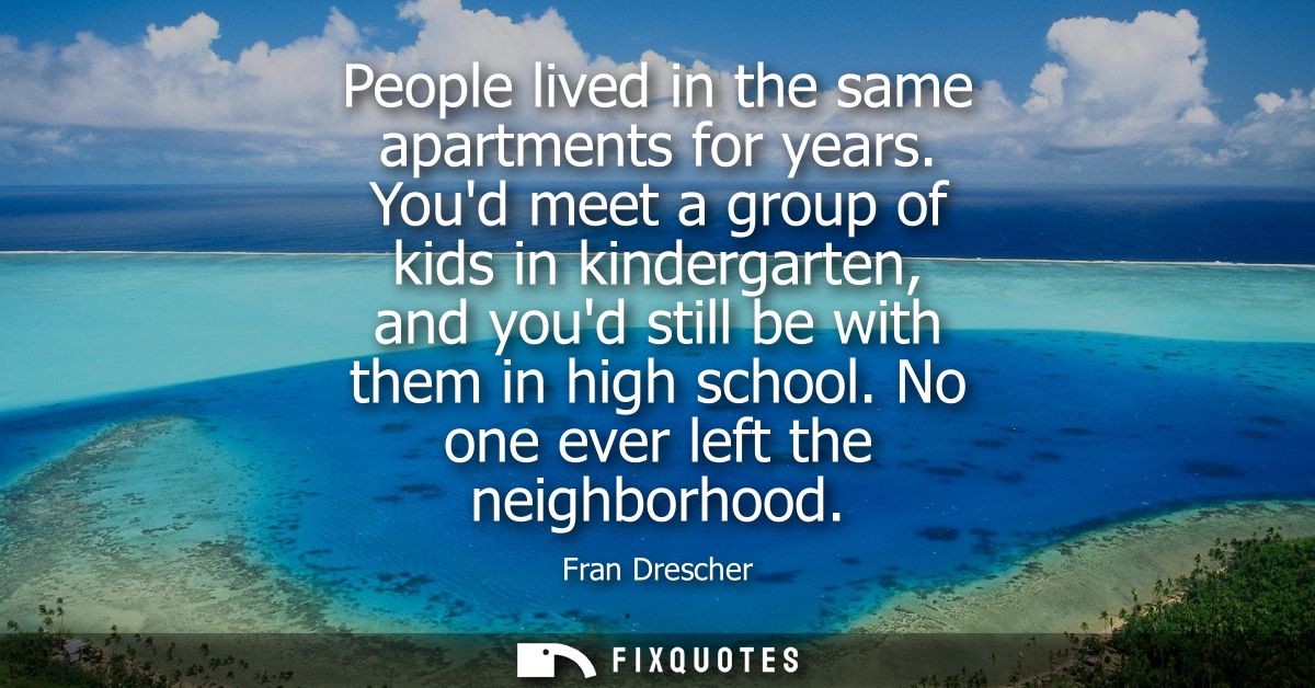 People lived in the same apartments for years. Youd meet a group of kids in kindergarten, and youd still be with them in