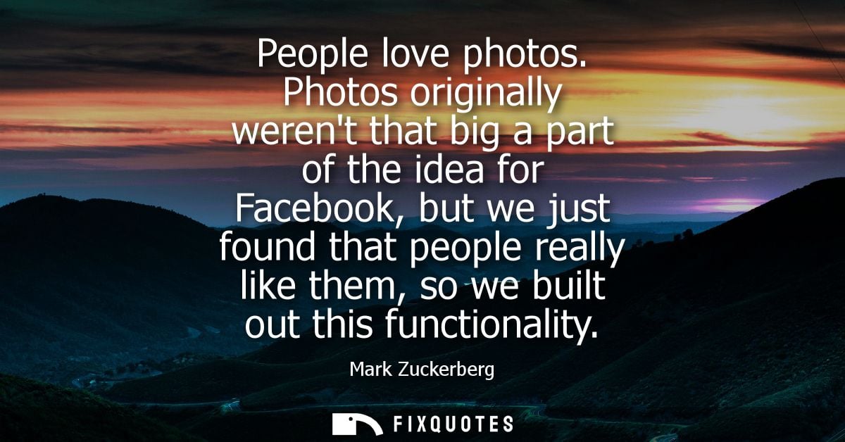 People love photos. Photos originally werent that big a part of the idea for Facebook, but we just found that people rea