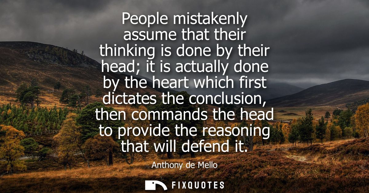 People mistakenly assume that their thinking is done by their head it is actually done by the heart which first dictates