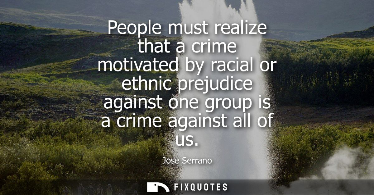 People must realize that a crime motivated by racial or ethnic prejudice against one group is a crime against all of us