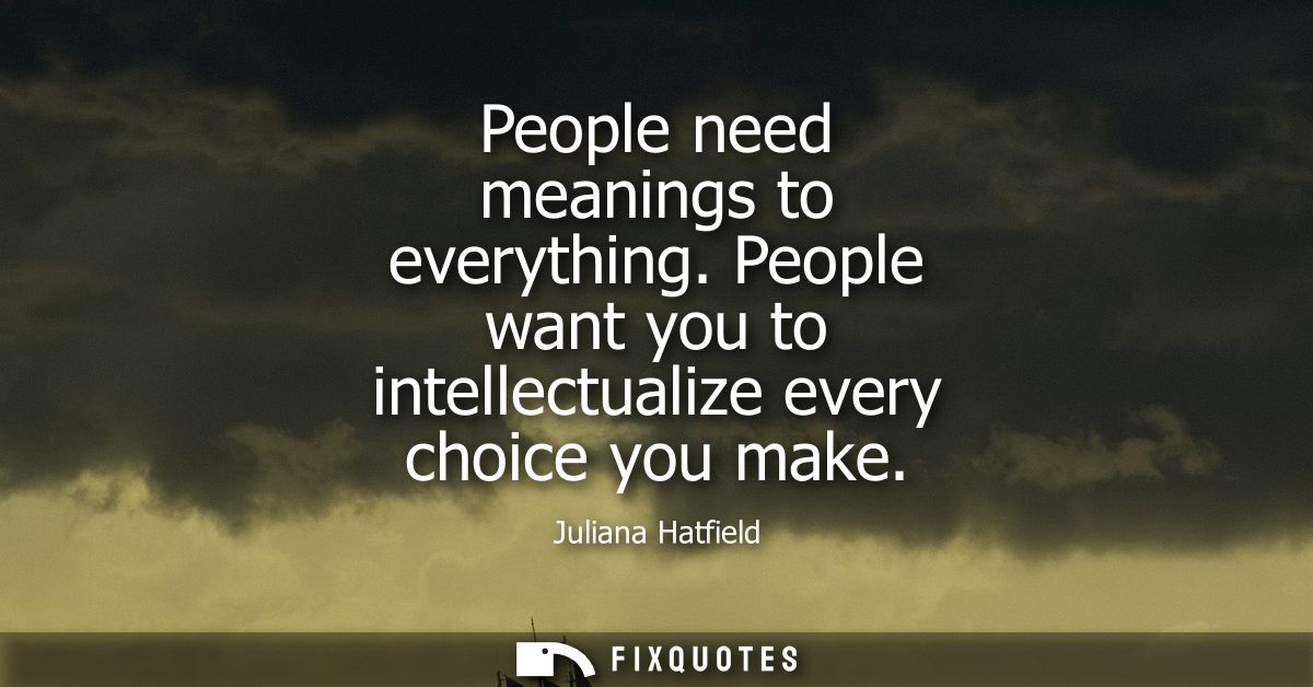 People need meanings to everything. People want you to intellectualize every choice you make