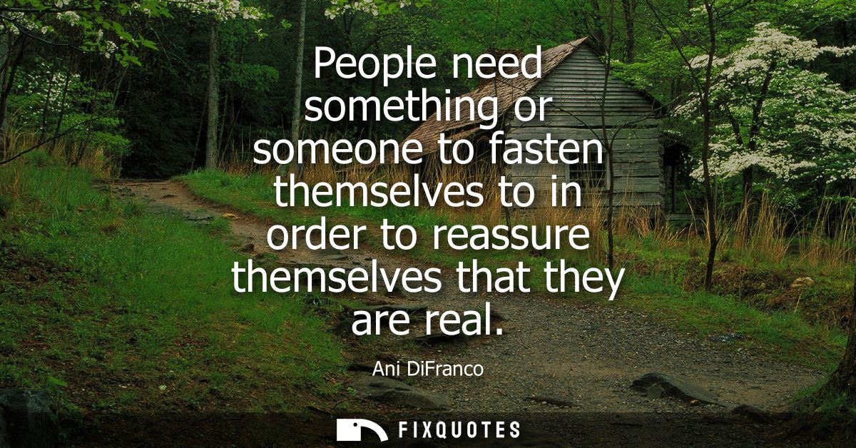People need something or someone to fasten themselves to in order to reassure themselves that they are real