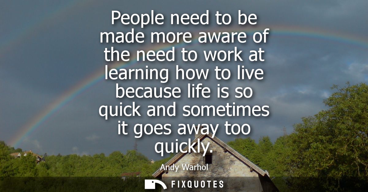 People need to be made more aware of the need to work at learning how to live because life is so quick and sometimes it 