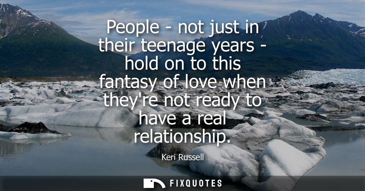 People - not just in their teenage years - hold on to this fantasy of love when theyre not ready to have a real relation