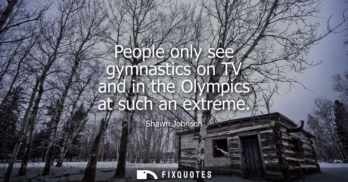 People only see gymnastics on TV and in the Olympics at such an extreme