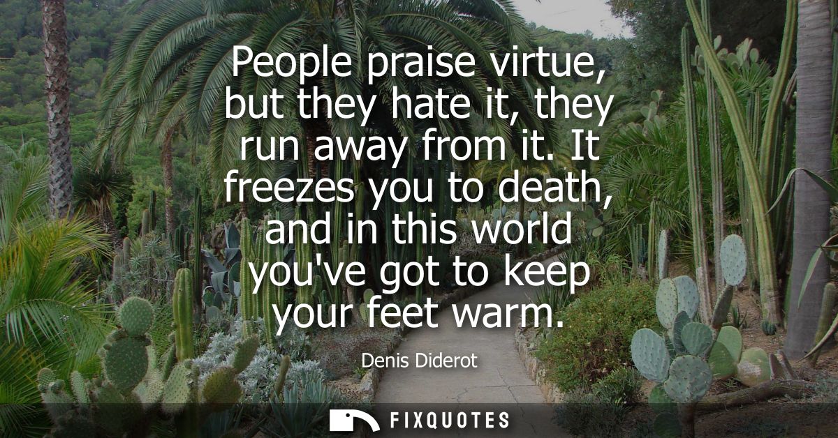 People praise virtue, but they hate it, they run away from it. It freezes you to death, and in this world youve got to k