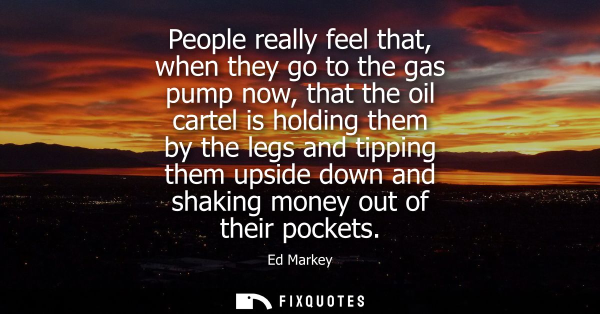 People really feel that, when they go to the gas pump now, that the oil cartel is holding them by the legs and tipping t