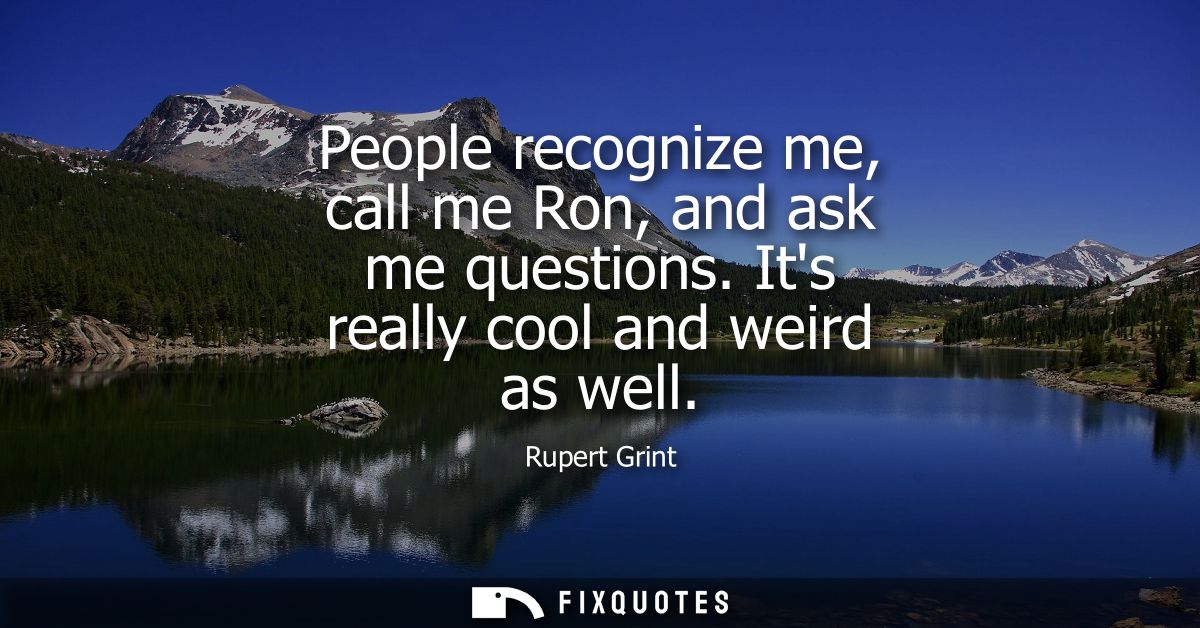 People recognize me, call me Ron, and ask me questions. Its really cool and weird as well