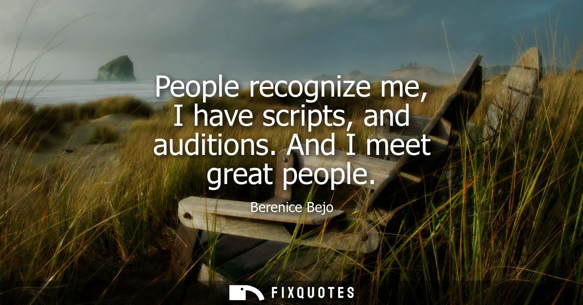 People recognize me, I have scripts, and auditions. And I meet great people
