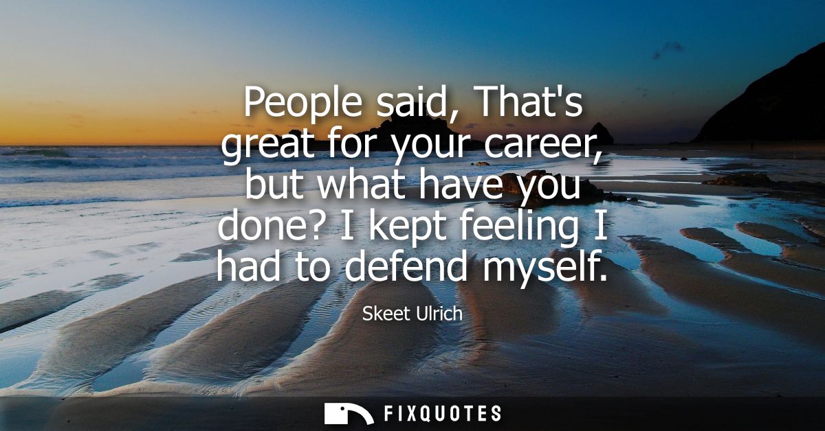 People said, Thats great for your career, but what have you done? I kept feeling I had to defend myself