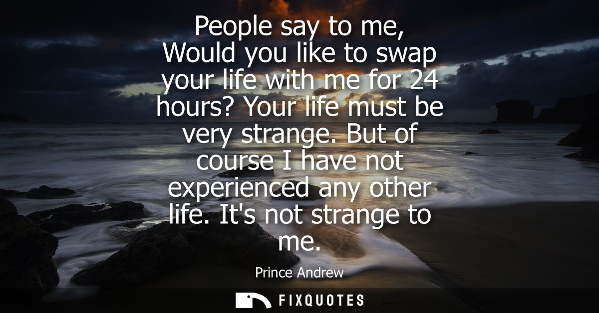 People say to me, Would you like to swap your life with me for 24 hours? Your life must be very strange. But of course I