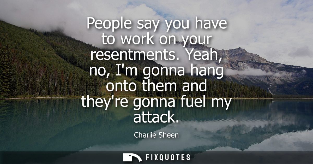 People say you have to work on your resentments. Yeah, no, Im gonna hang onto them and theyre gonna fuel my attack