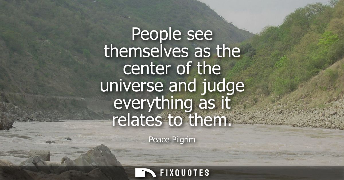 People see themselves as the center of the universe and judge everything as it relates to them