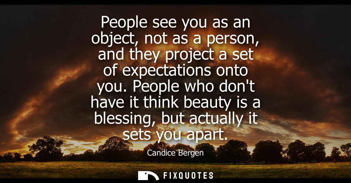 People see you as an object, not as a person, and they project a set of expectations onto you. People who dont have it t