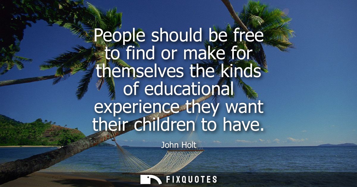 People should be free to find or make for themselves the kinds of educational experience they want their children to hav