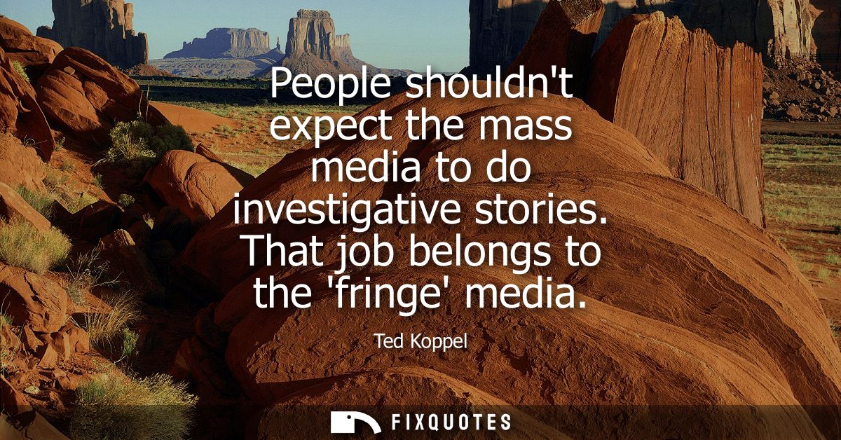 People shouldnt expect the mass media to do investigative stories. That job belongs to the fringe media