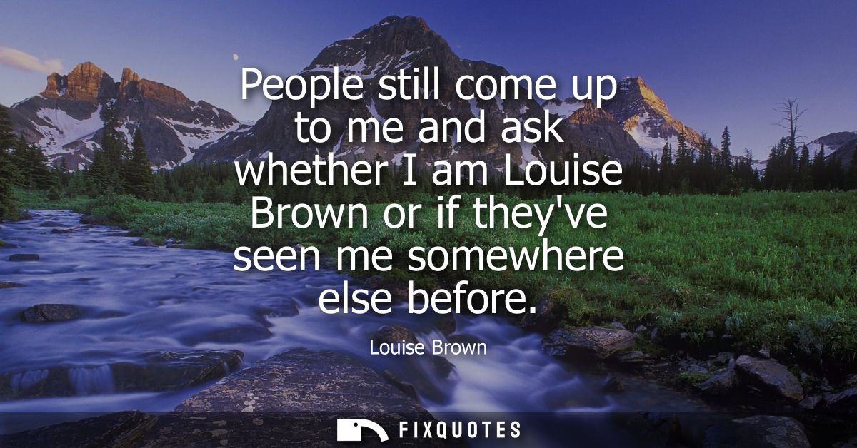 People still come up to me and ask whether I am Louise Brown or if theyve seen me somewhere else before