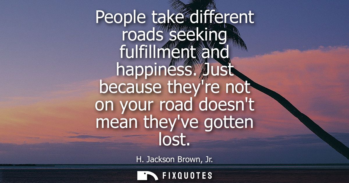 People take different roads seeking fulfillment and happiness. Just because theyre not on your road doesnt mean theyve g