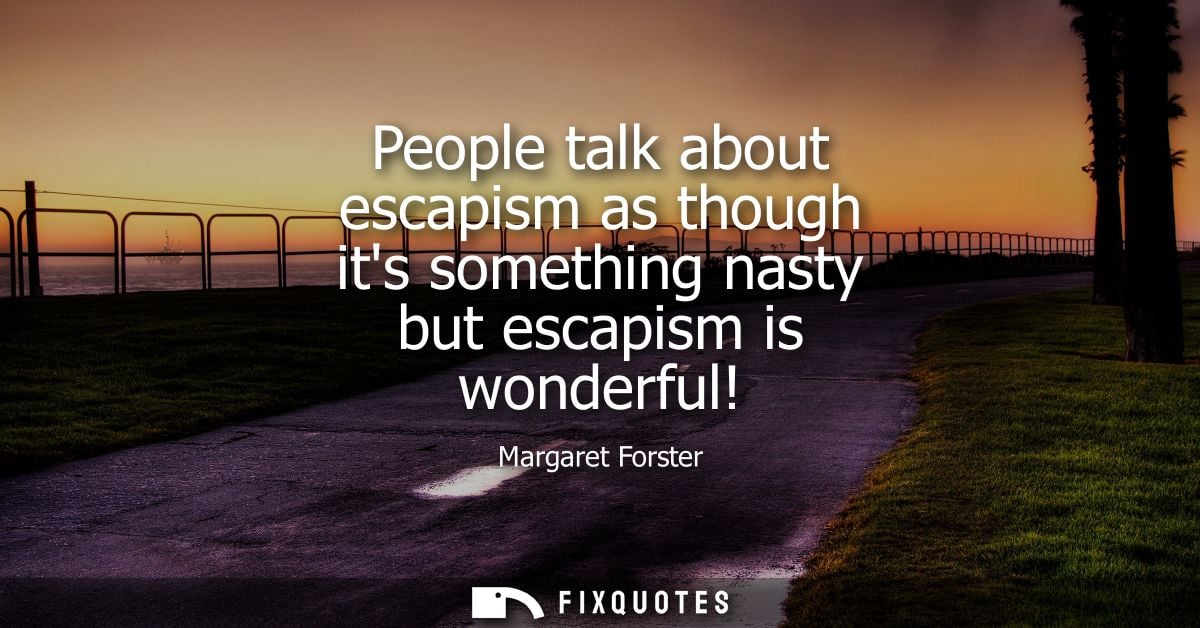 People talk about escapism as though its something nasty but escapism is wonderful! - Margaret Forster