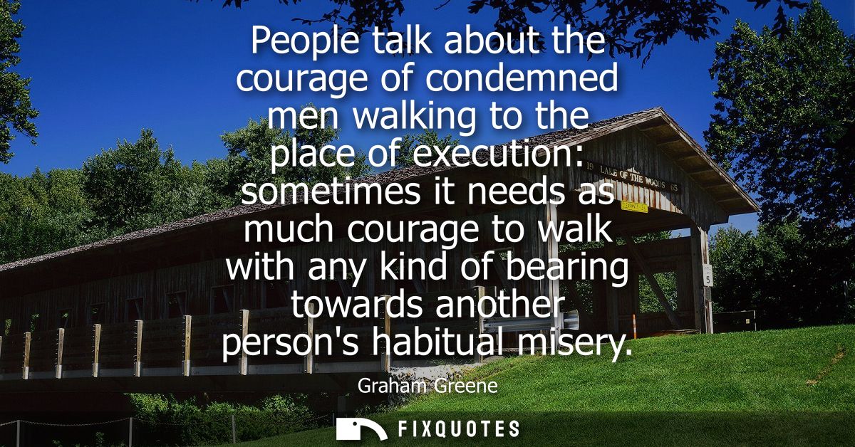 People talk about the courage of condemned men walking to the place of execution: sometimes it needs as much courage to 