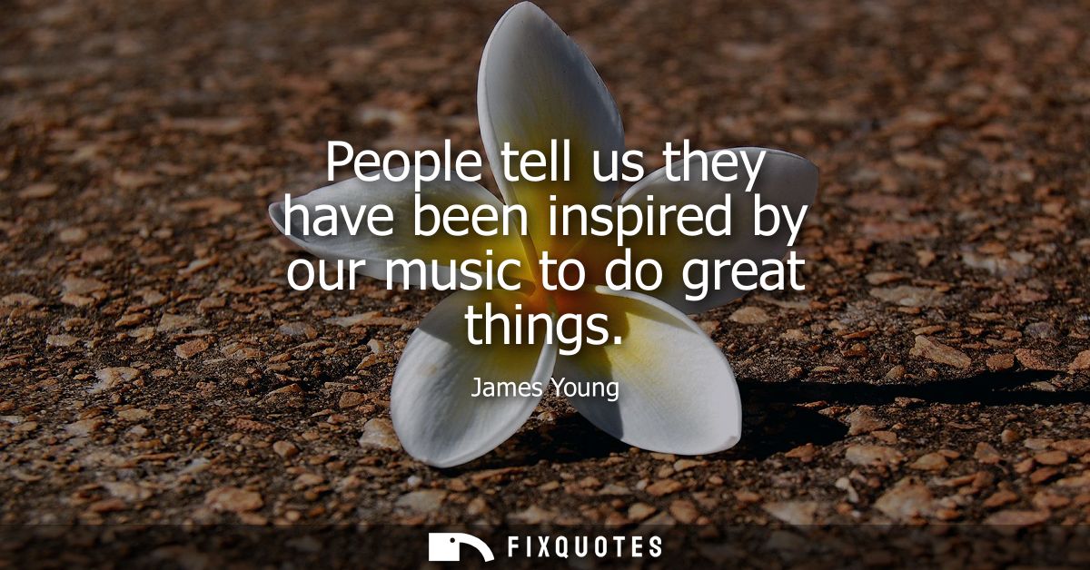 People tell us they have been inspired by our music to do great things
