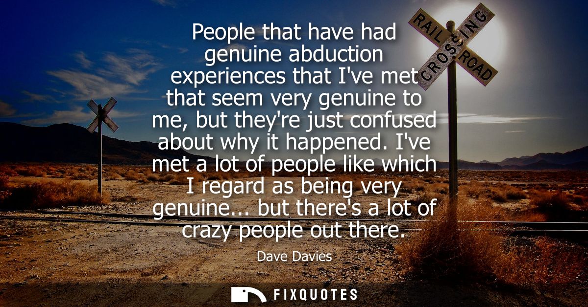 People that have had genuine abduction experiences that Ive met that seem very genuine to me, but theyre just confused a
