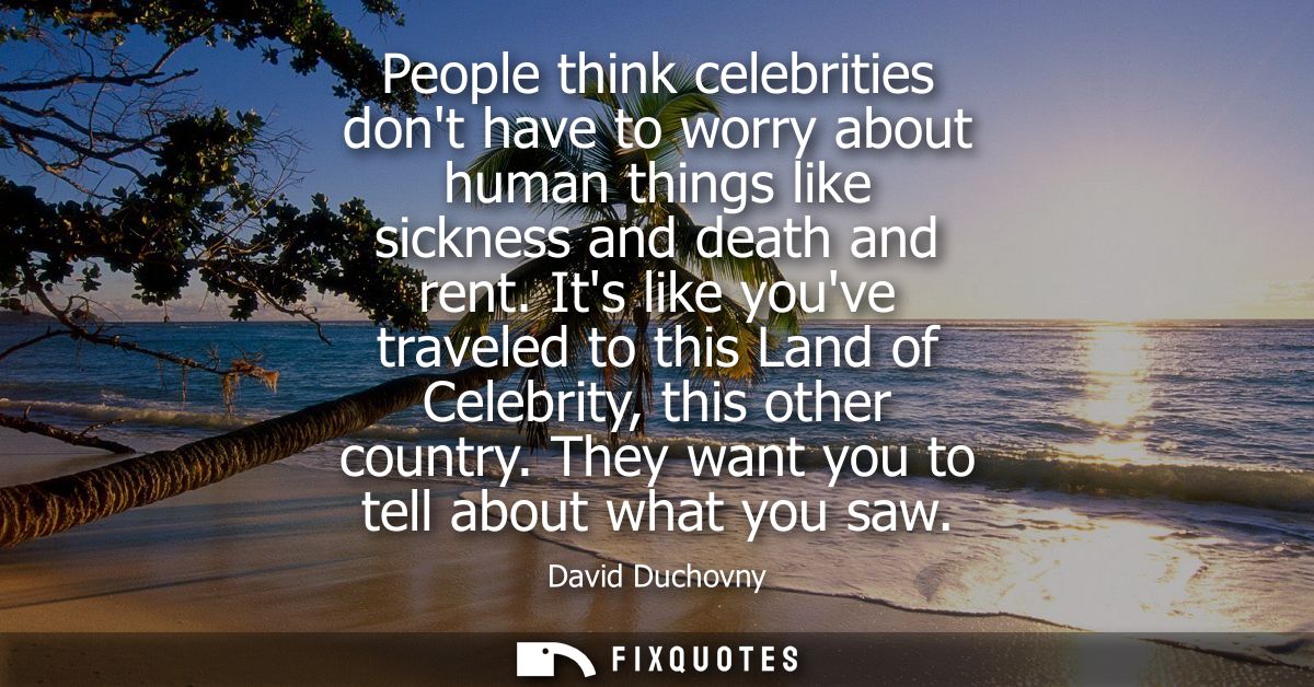 People think celebrities dont have to worry about human things like sickness and death and rent. Its like youve traveled