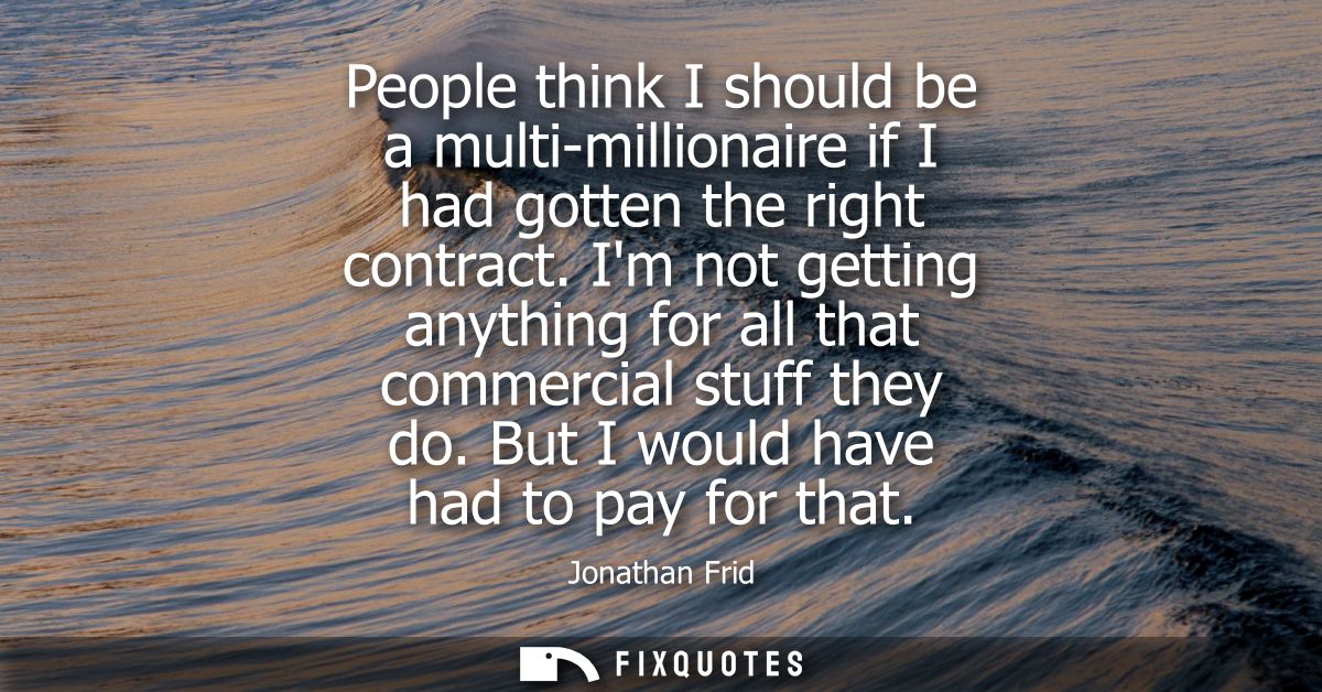 People think I should be a multi-millionaire if I had gotten the right contract. Im not getting anything for all that co