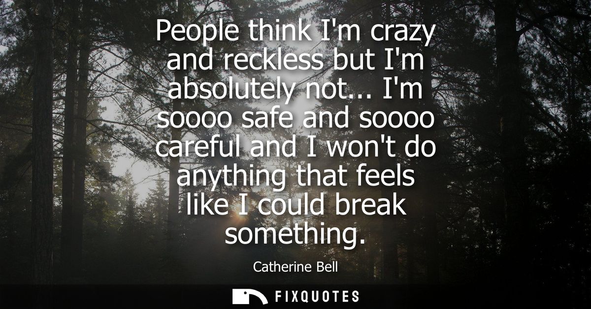People think Im crazy and reckless but Im absolutely not... Im soooo safe and soooo careful and I wont do anything that 
