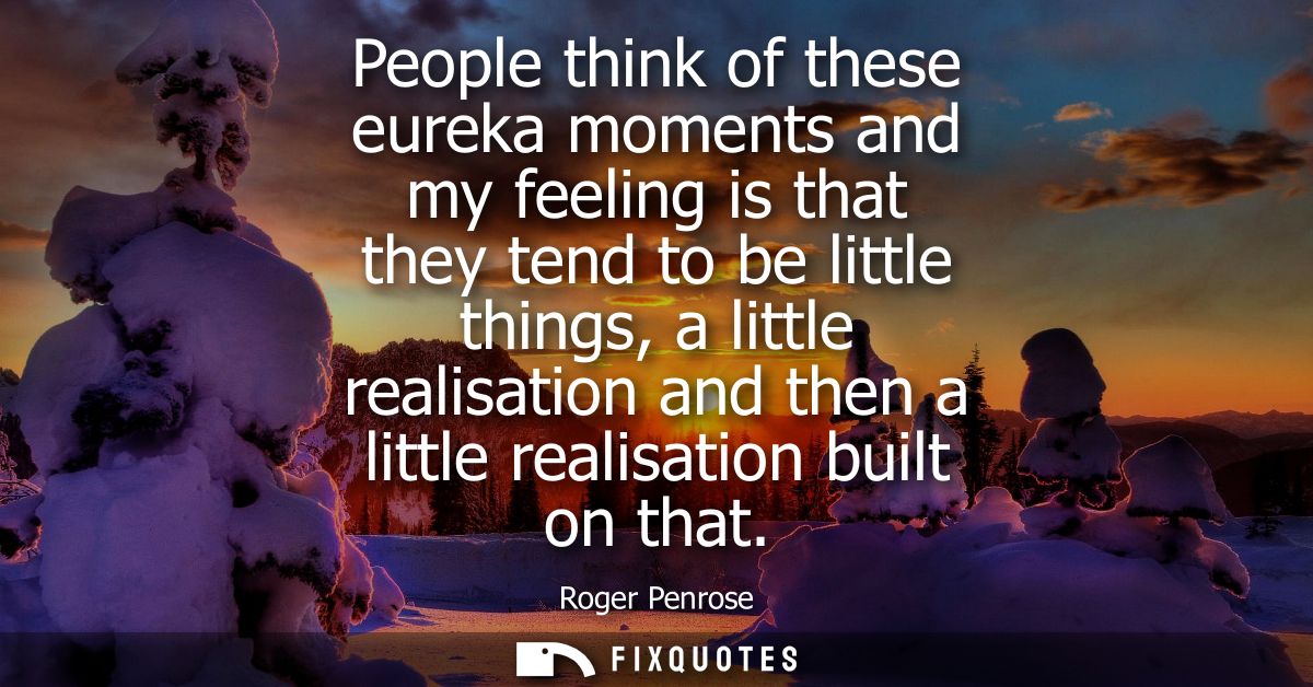 People think of these eureka moments and my feeling is that they tend to be little things, a little realisation and then
