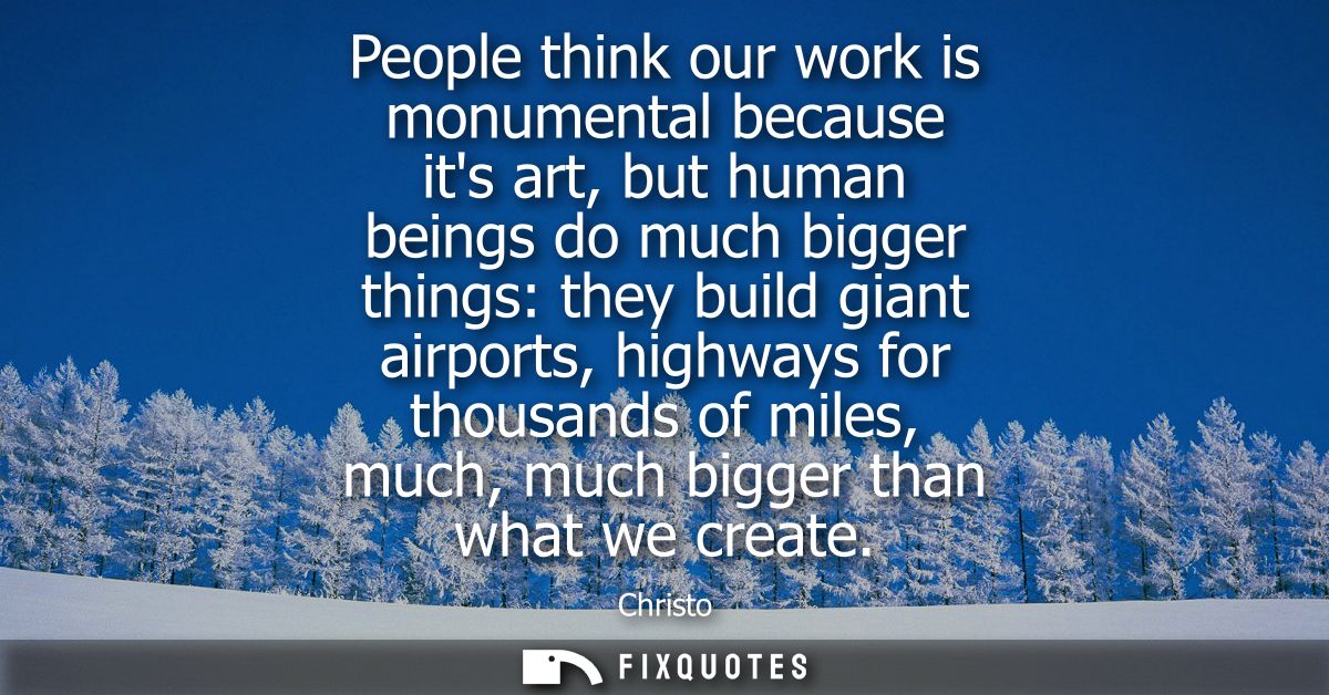 People think our work is monumental because its art, but human beings do much bigger things: they build giant airports, 