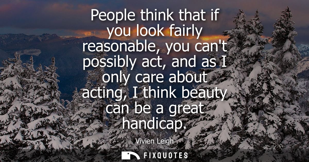 People think that if you look fairly reasonable, you cant possibly act, and as I only care about acting, I think beauty 