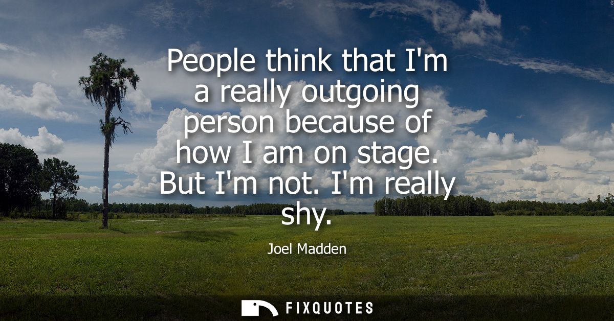 People think that Im a really outgoing person because of how I am on stage. But Im not. Im really shy