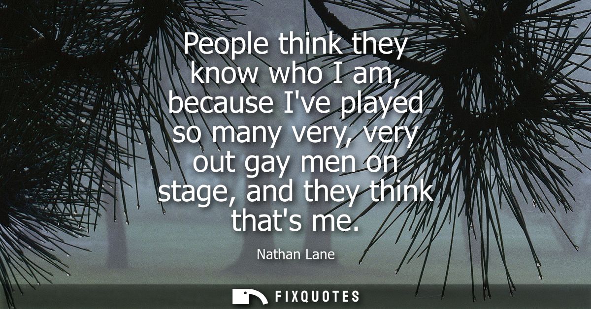 People think they know who I am, because Ive played so many very, very out gay men on stage, and they think thats me