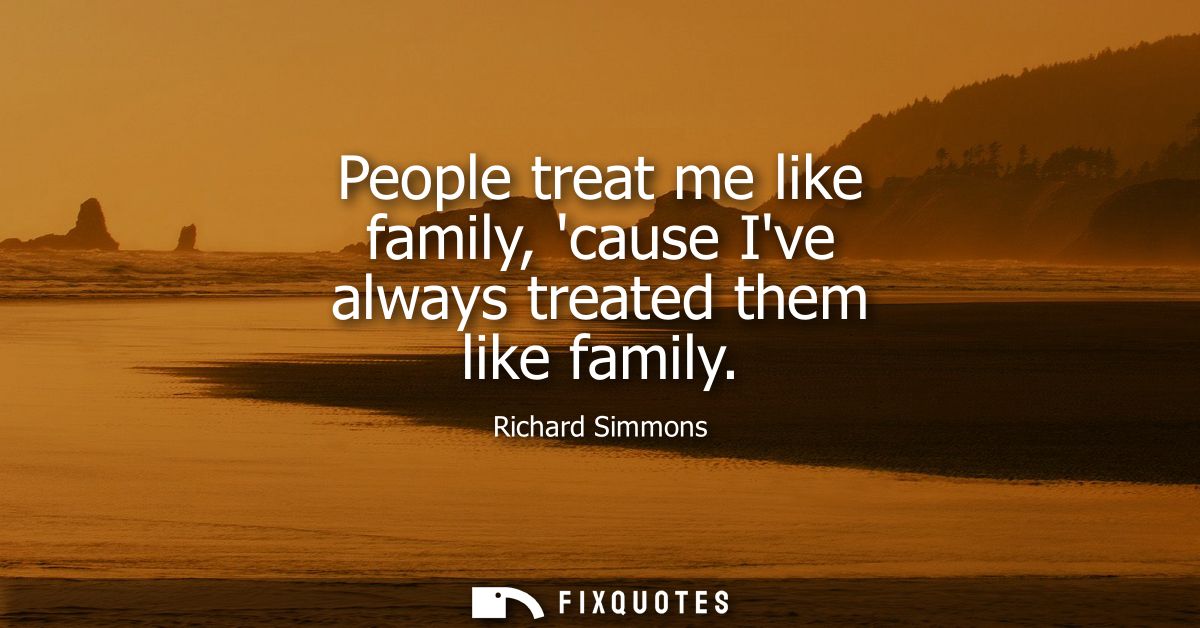 People treat me like family, cause Ive always treated them like family