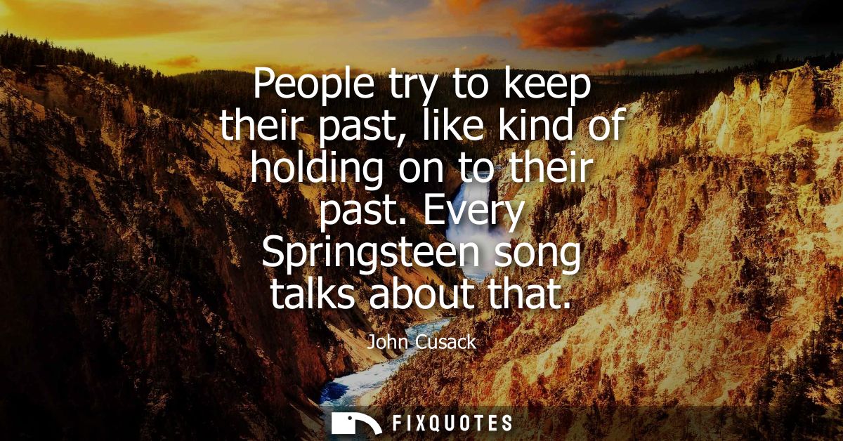 People try to keep their past, like kind of holding on to their past. Every Springsteen song talks about that