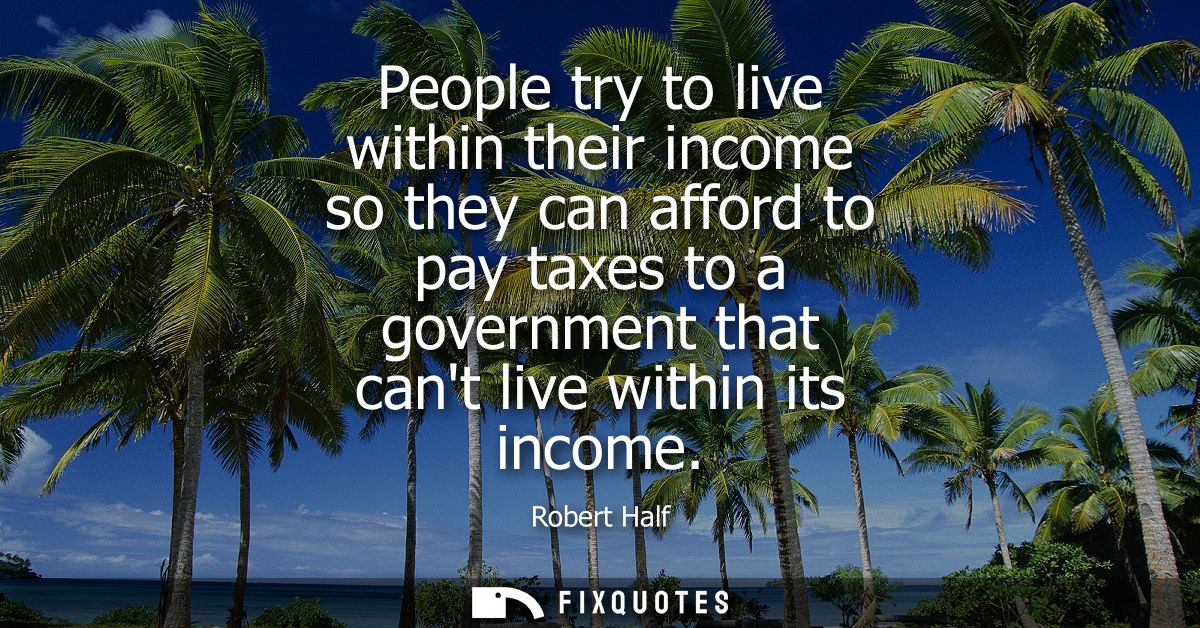 People try to live within their income so they can afford to pay taxes to a government that cant live within its income