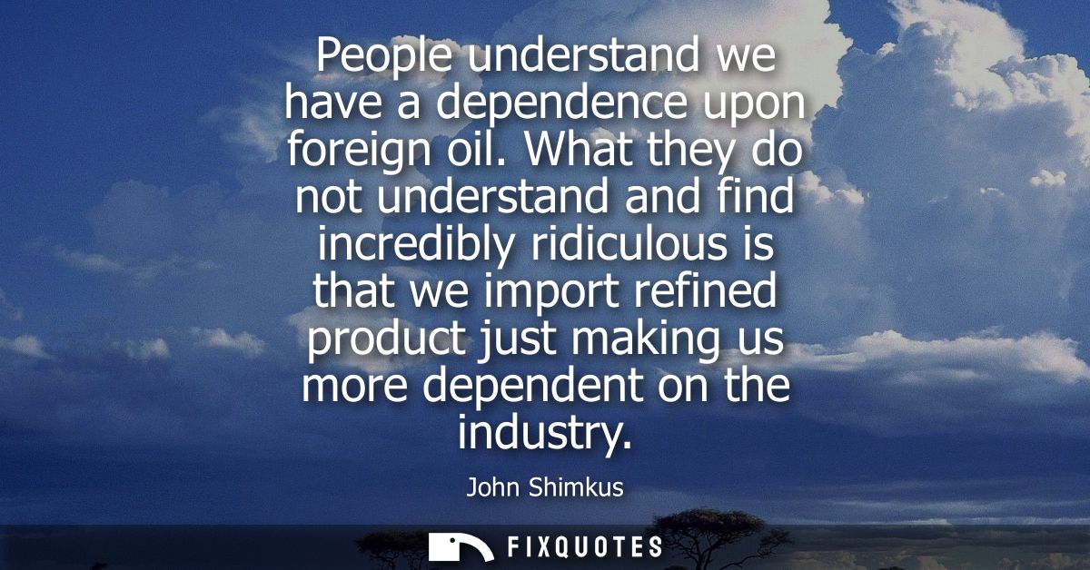 People understand we have a dependence upon foreign oil. What they do not understand and find incredibly ridiculous is t