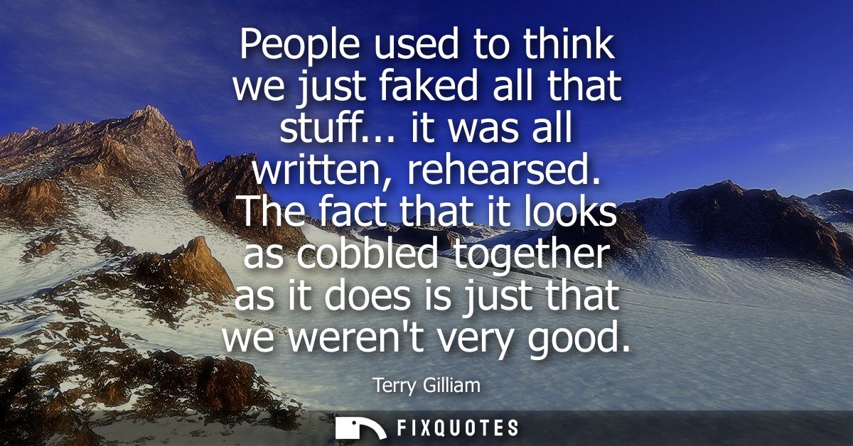 People used to think we just faked all that stuff... it was all written, rehearsed. The fact that it looks as cobbled to