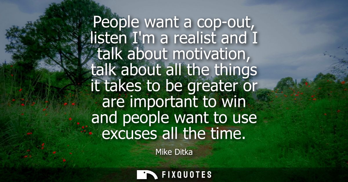 People want a cop-out, listen Im a realist and I talk about motivation, talk about all the things it takes to be greater